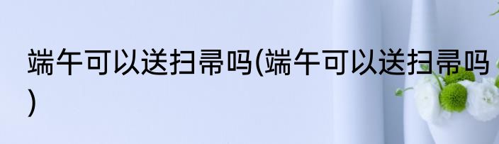 端午可以送扫帚吗(端午可以送扫帚吗)