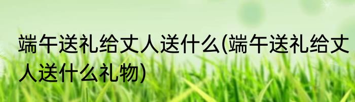 端午送礼给丈人送什么(端午送礼给丈人送什么礼物)