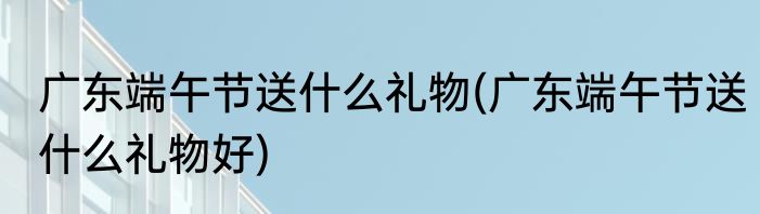 广东端午节送什么礼物(广东端午节送什么礼物好)