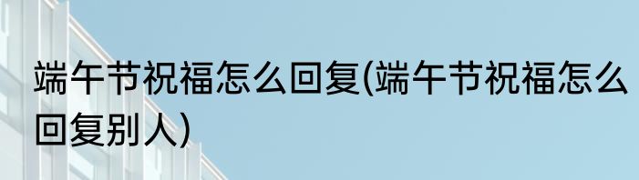 端午节祝福怎么回复(端午节祝福怎么回复别人)