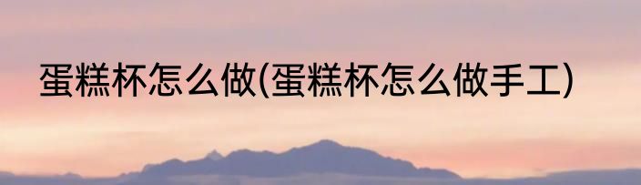 蛋糕杯怎么做(蛋糕杯怎么做手工)