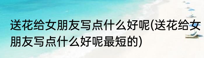 送花给女朋友写点什么好呢(送花给女朋友写点什么好呢最短的)