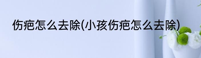 伤疤怎么去除(小孩伤疤怎么去除)