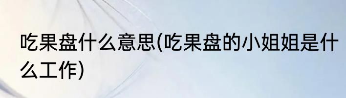 吃果盘什么意思(吃果盘的小姐姐是什么工作)