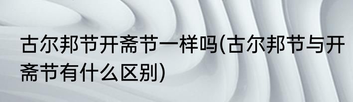 古尔邦节开斋节一样吗(古尔邦节与开斋节有什么区别)