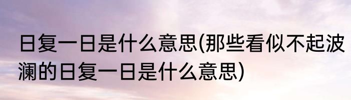 日复一日是什么意思(那些看似不起波澜的日复一日是什么意思)