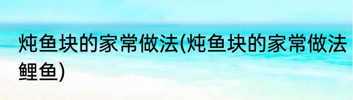 炖鱼块的家常做法(炖鱼块的家常做法鲤鱼)