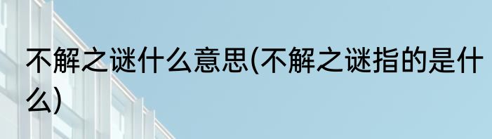 不解之谜什么意思(不解之谜指的是什么)