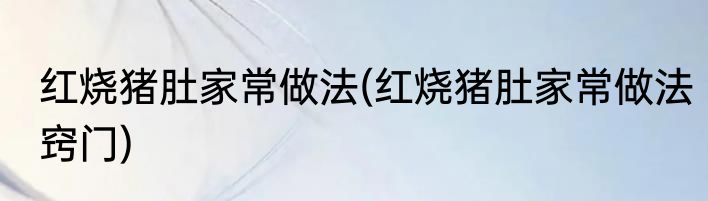 红烧猪肚家常做法(红烧猪肚家常做法窍门)