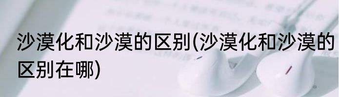 沙漠化和沙漠的区别(沙漠化和沙漠的区别在哪)