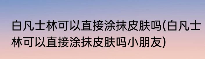 白凡士林可以直接涂抹皮肤吗(白凡士林可以直接涂抹皮肤吗小朋友)