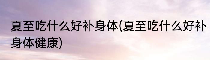 夏至吃什么好补身体(夏至吃什么好补身体健康)