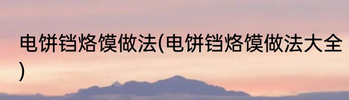 电饼铛烙馍做法(电饼铛烙馍做法大全)