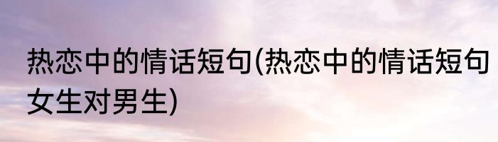 热恋中的情话短句(热恋中的情话短句女生对男生)