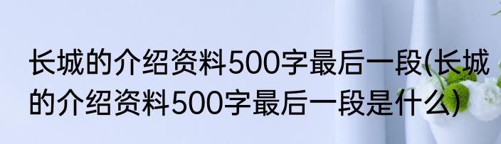 长城的介绍资料500字最后一段(长城的介绍资料500字最后一段是什么)