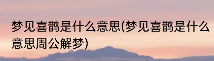 梦见喜鹊是什么意思(梦见喜鹊是什么意思周公解梦)