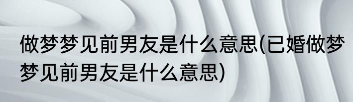 做梦梦见前男友是什么意思(已婚做梦梦见前男友是什么意思)