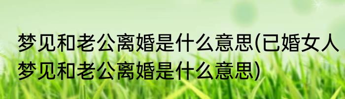 梦见和老公离婚是什么意思(已婚女人梦见和老公离婚是什么意思)