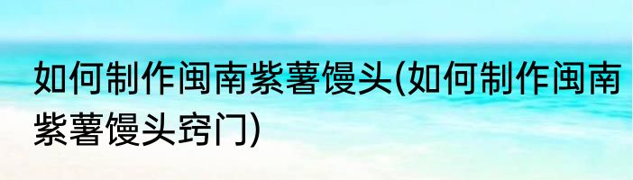 如何制作闽南紫薯馒头(如何制作闽南紫薯馒头窍门)