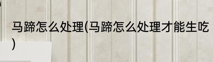 马蹄怎么处理(马蹄怎么处理才能生吃)
