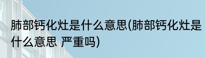 肺部钙化灶是什么意思(肺部钙化灶是什么意思 严重吗)