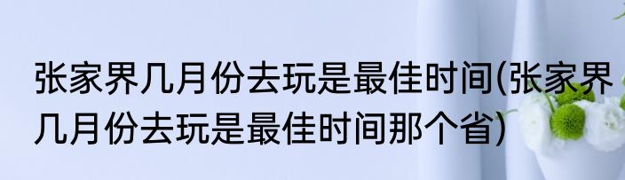 张家界几月份去玩是最佳时间(张家界几月份去玩是最佳时间那个省)