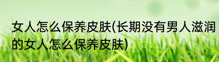 女人怎么保养皮肤(长期没有男人滋润的女人怎么保养皮肤)