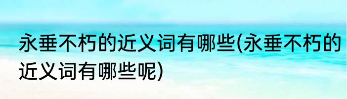 永垂不朽的近义词有哪些(永垂不朽的近义词有哪些呢)