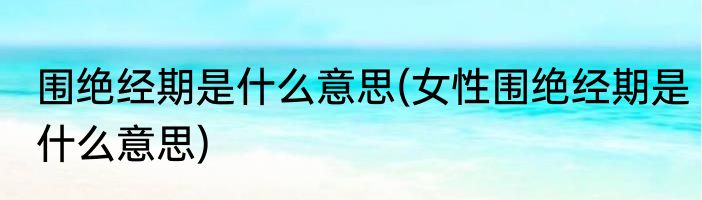 围绝经期是什么意思(女性围绝经期是什么意思)