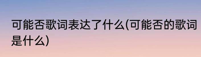 可能否歌词表达了什么(可能否的歌词是什么)