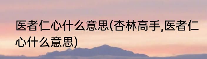 医者仁心什么意思(杏林高手,医者仁心什么意思)