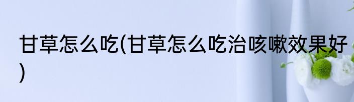 甘草怎么吃(甘草怎么吃治咳嗽效果好)