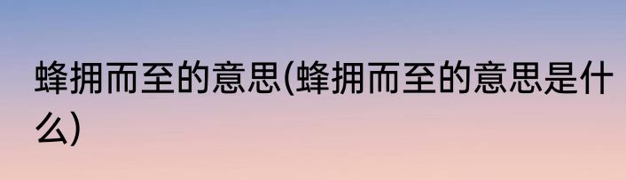蜂拥而至的意思(蜂拥而至的意思是什么)