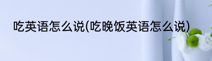 吃英语怎么说(吃晚饭英语怎么说)