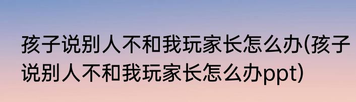 孩子说别人不和我玩家长怎么办(孩子说别人不和我玩家长怎么办ppt)
