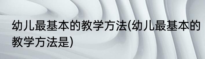 幼儿最基本的教学方法(幼儿最基本的教学方法是)