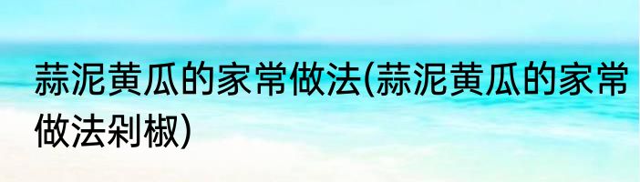 蒜泥黄瓜的家常做法(蒜泥黄瓜的家常做法剁椒)