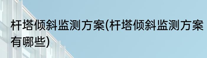 杆塔倾斜监测方案(杆塔倾斜监测方案有哪些)