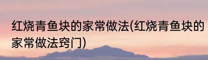 红烧青鱼块的家常做法(红烧青鱼块的家常做法窍门)