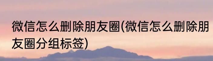 微信怎么删除朋友圈(微信怎么删除朋友圈分组标签)