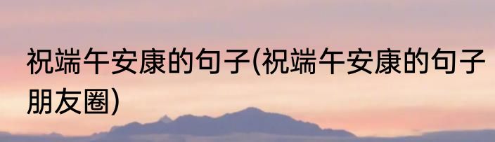 祝端午安康的句子(祝端午安康的句子朋友圈)