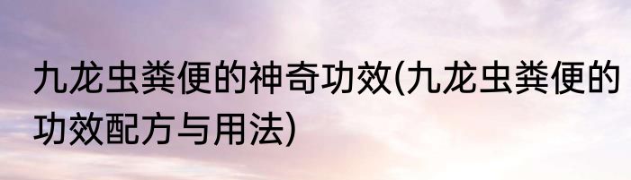 九龙虫粪便的神奇功效(九龙虫粪便的功效配方与用法)