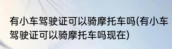 有小车驾驶证可以骑摩托车吗(有小车驾驶证可以骑摩托车吗现在)