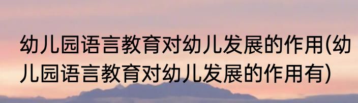 幼儿园语言教育对幼儿发展的作用(幼儿园语言教育对幼儿发展的作用有)