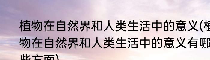 植物在自然界和人类生活中的意义(植物在自然界和人类生活中的意义有哪些方面)