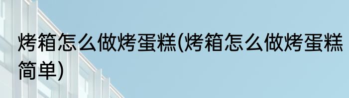 烤箱怎么做烤蛋糕(烤箱怎么做烤蛋糕简单)