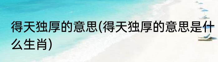 得天独厚的意思(得天独厚的意思是什么生肖)