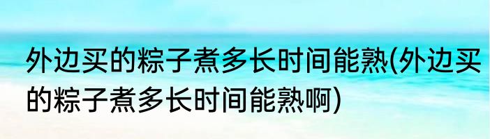 外边买的粽子煮多长时间能熟(外边买的粽子煮多长时间能熟啊)