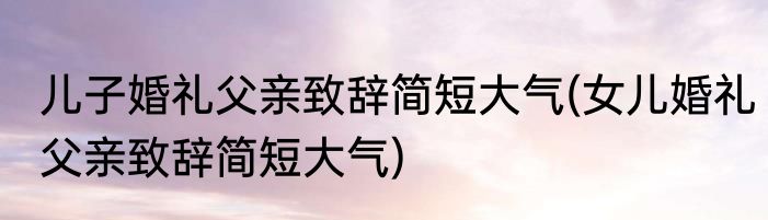 儿子婚礼父亲致辞简短大气(女儿婚礼父亲致辞简短大气)