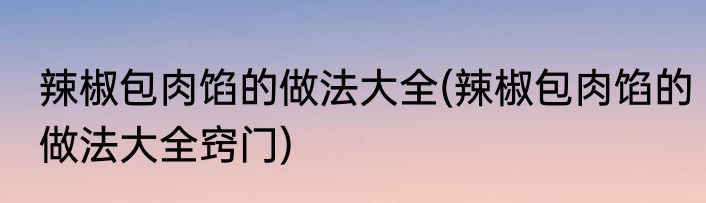 辣椒包肉馅的做法大全(辣椒包肉馅的做法大全窍门)